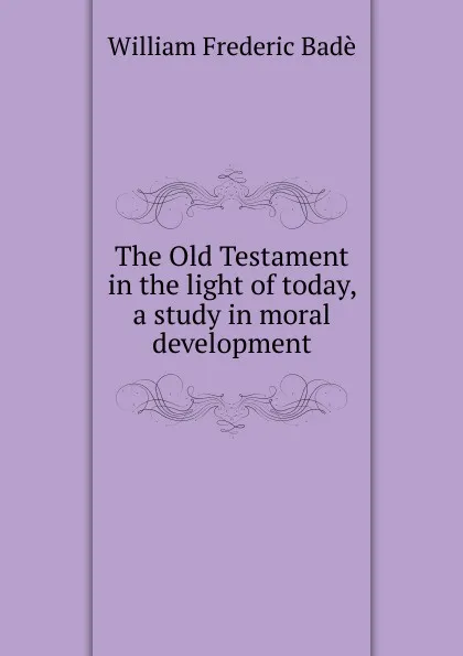 Обложка книги The Old Testament in the light of today, a study in moral development, William Frederic Badè