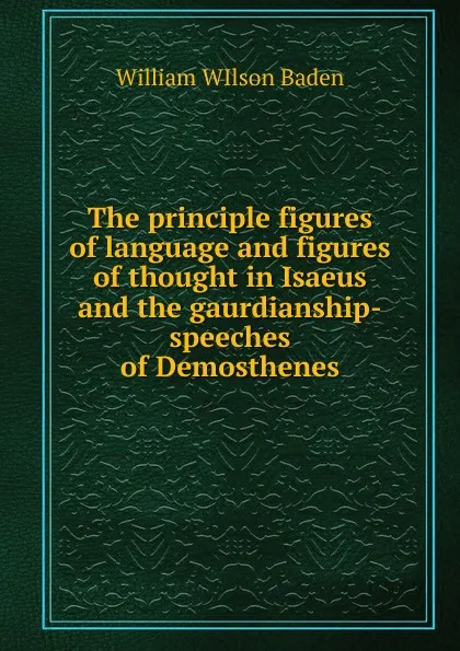 Обложка книги The principle figures of language and figures of thought in Isaeus and the gaurdianship-speeches of Demosthenes, William WIlson Baden