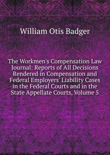 Обложка книги The Workmen.s Compensation Law Journal: Reports of All Decisions Rendered in Compensation and Federal Employers. Liability Cases in the Federal Courts and in the State Appellate Courts, Volume 5, William Otis Badger