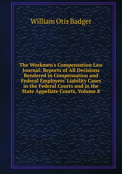 Обложка книги The Workmen.s Compensation Law Journal: Reports of All Decisions Rendered in Compensation and Federal Employers. Liability Cases in the Federal Courts and in the State Appellate Courts, Volume 8, William Otis Badger