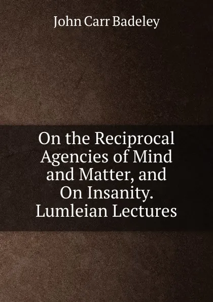 Обложка книги On the Reciprocal Agencies of Mind and Matter, and On Insanity. Lumleian Lectures, John Carr Badeley