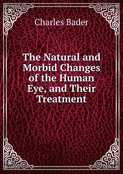 Обложка книги The Natural and Morbid Changes of the Human Eye, and Their Treatment, Charles Bader