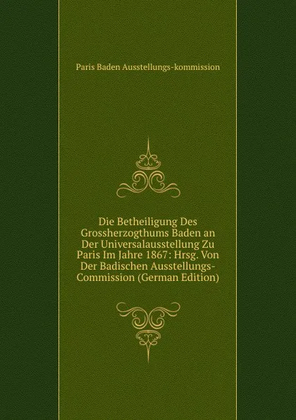 Обложка книги Die Betheiligung Des Grossherzogthums Baden an Der Universalausstellung Zu Paris Im Jahre 1867: Hrsg. Von Der Badischen Ausstellungs-Commission (German Edition), Paris Baden Ausstellungs-kommission