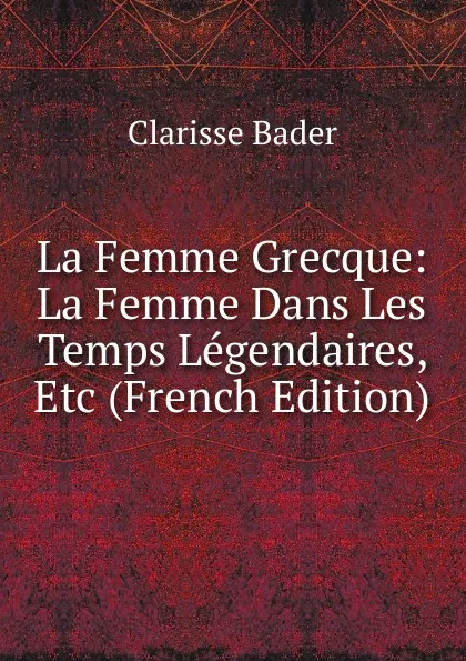 Обложка книги La Femme Grecque: La Femme Dans Les Temps Legendaires, Etc (French Edition), Clarisse Bader