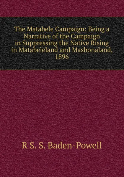 Обложка книги The Matabele Campaign: Being a Narrative of the Campaign in Suppressing the Native Rising in Matabeleland and Mashonaland, 1896, R S. S. Baden-Powell