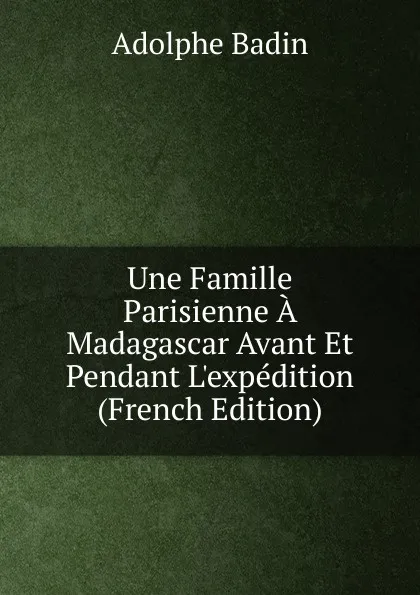 Обложка книги Une Famille Parisienne A Madagascar Avant Et Pendant L.expedition (French Edition), Adolphe Badin