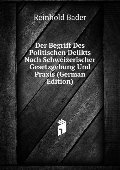 Обложка книги Der Begriff Des Politischen Delikts Nach Schweizerischer Gesetzgebung Und Praxis (German Edition), Reinhold Bader