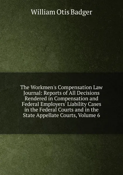 Обложка книги The Workmen.s Compensation Law Journal: Reports of All Decisions Rendered in Compensation and Federal Employers. Liability Cases in the Federal Courts and in the State Appellate Courts, Volume 6, William Otis Badger