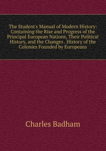 Обложка книги The Student.s Manual of Modern History: Containing the Rise and Progress of the Principal European Nations, Their Political History, and the Changes . History of the Colonies Founded by Europeans, Charles Badham