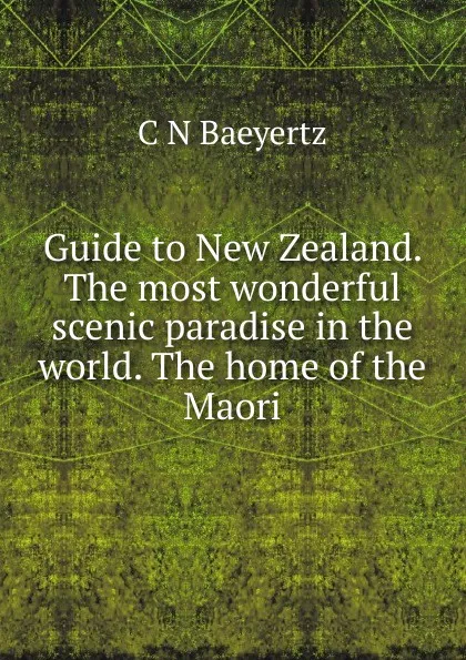 Обложка книги Guide to New Zealand. The most wonderful scenic paradise in the world. The home of the Maori, C N Baeyertz