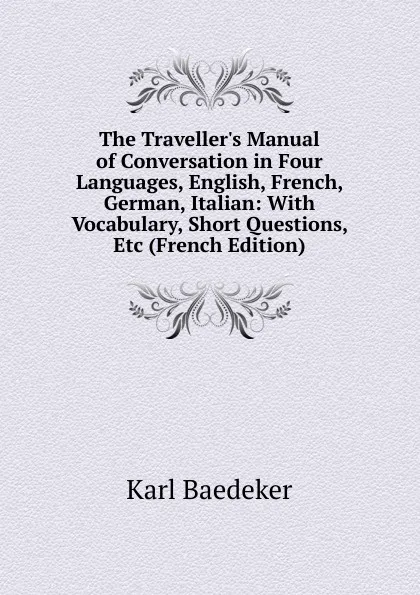 Обложка книги The Traveller.s Manual of Conversation in Four Languages, English, French, German, Italian: With Vocabulary, Short Questions, Etc (French Edition), K. Baedeker