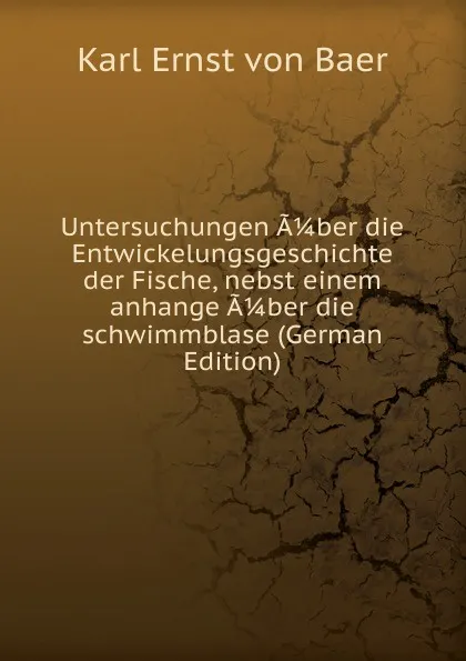 Обложка книги Untersuchungen A 1/4 ber die Entwickelungsgeschichte der Fische, nebst einem anhange A 1/4 ber die schwimmblase (German Edition), Karl Ernst von Baer