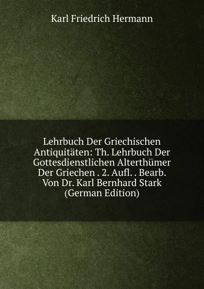 Обложка книги Lehrbuch Der Griechischen Antiquitaten: Th. Lehrbuch Der Gottesdienstlichen Alterthumer Der Griechen . 2. Aufl. . Bearb. Von Dr. Karl Bernhard Stark (German Edition), Hermann Karl Friedrich