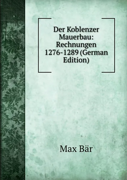 Обложка книги Der Koblenzer Mauerbau: Rechnungen 1276-1289 (German Edition), Max Bär