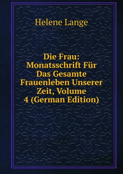 Обложка книги Die Frau: Monatsschrift Fur Das Gesamte Frauenleben Unserer Zeit, Volume 4 (German Edition), Helene Lange