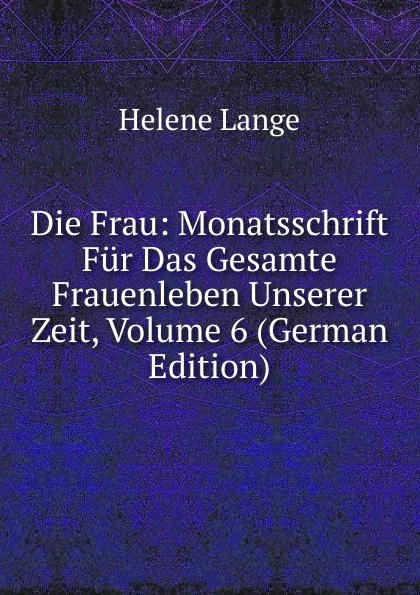 Обложка книги Die Frau: Monatsschrift Fur Das Gesamte Frauenleben Unserer Zeit, Volume 6 (German Edition), Helene Lange