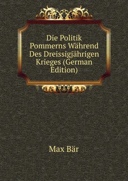 Обложка книги Die Politik Pommerns Wahrend Des Dreissigjahrigen Krieges (German Edition), Max Bär