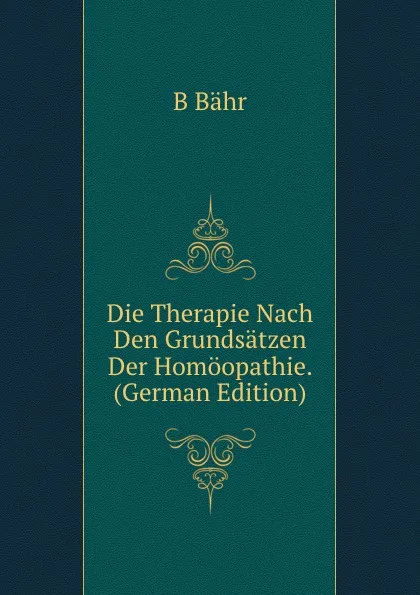 Обложка книги Die Therapie Nach Den Grundsatzen Der Homoopathie. (German Edition), B Bähr