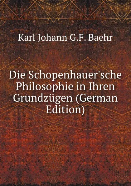 Обложка книги Die Schopenhauer.sche Philosophie in Ihren Grundzugen (German Edition), Karl Johann G.F. Baehr