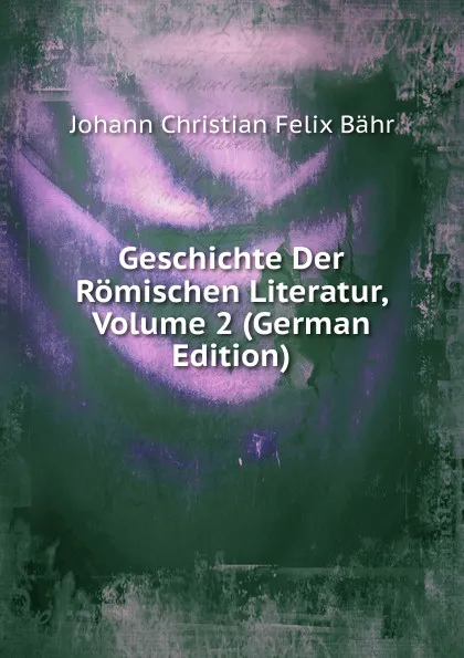 Обложка книги Geschichte Der Romischen Literatur, Volume 2 (German Edition), Johann Christian Felix Bähr