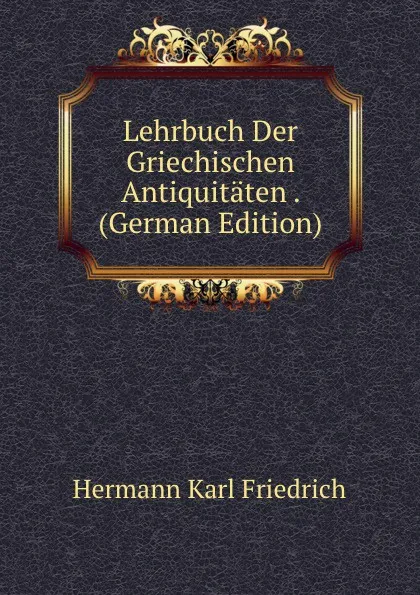 Обложка книги Lehrbuch Der Griechischen Antiquitaten . (German Edition), Hermann Karl Friedrich