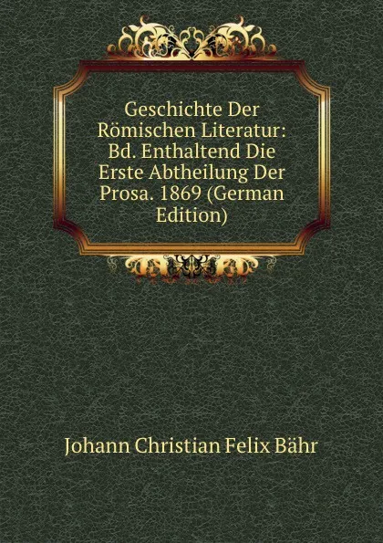 Обложка книги Geschichte Der Romischen Literatur: Bd. Enthaltend Die Erste Abtheilung Der Prosa. 1869 (German Edition), Johann Christian Felix Bähr