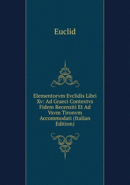 Обложка книги Elementorvm Evclidis Libri Xv: Ad Graeci Contextvs Fidem Recensiti Et Ad Vsvm Tironvm Accommodati (Italian Edition), Euclid