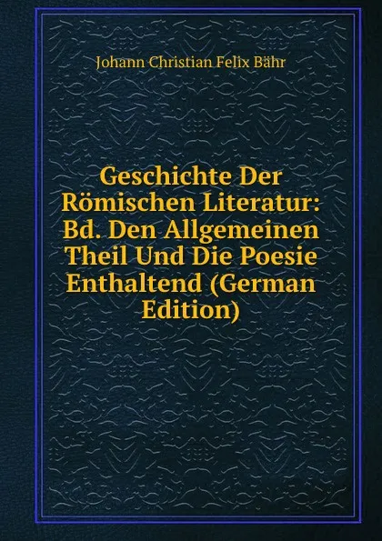 Обложка книги Geschichte Der Romischen Literatur: Bd. Den Allgemeinen Theil Und Die Poesie Enthaltend (German Edition), Johann Christian Felix Bähr