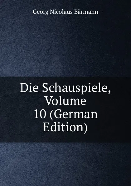 Обложка книги Die Schauspiele, Volume 10 (German Edition), Georg Nicolaus Bärmann