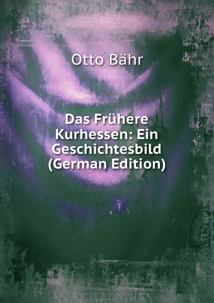 Обложка книги Das Fruhere Kurhessen: Ein Geschichtesbild (German Edition), Otto Bähr