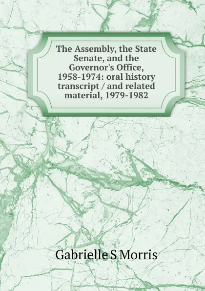 Обложка книги The Assembly, the State Senate, and the Governor.s Office, 1958-1974: oral history transcript / and related material, 1979-1982, Gabrielle S Morris