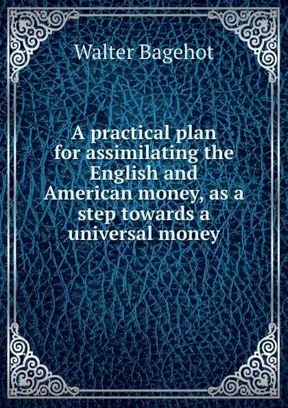 Обложка книги A practical plan for assimilating the English and American money, as a step towards a universal money, Walter Bagehot
