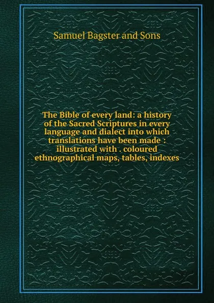 Обложка книги The Bible of every land: a history of the Sacred Scriptures in every language and dialect into which translations have been made : illustrated with . coloured ethnographical maps, tables, indexes, Samuel Bagster