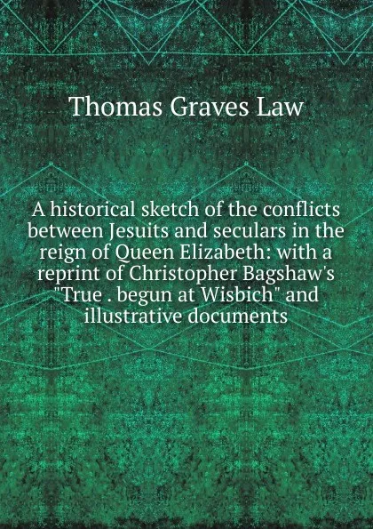 Обложка книги A historical sketch of the conflicts between Jesuits and seculars in the reign of Queen Elizabeth: with a reprint of Christopher Bagshaw.s 