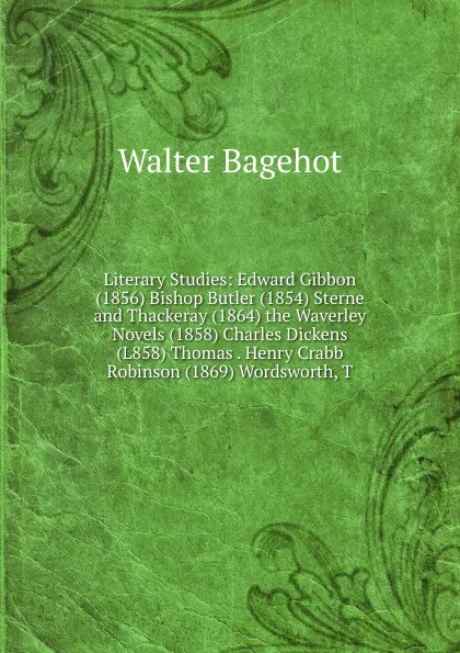 Обложка книги Literary Studies: Edward Gibbon (1856) Bishop Butler (1854) Sterne and Thackeray (1864) the Waverley Novels (1858) Charles Dickens (L858) Thomas . Henry Crabb Robinson (1869) Wordsworth, T, Walter Bagehot