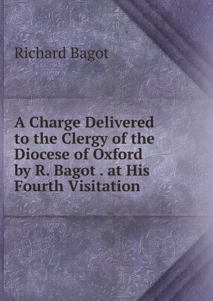 Обложка книги A Charge Delivered to the Clergy of the Diocese of Oxford by R. Bagot . at His Fourth Visitation, Richard Bagot