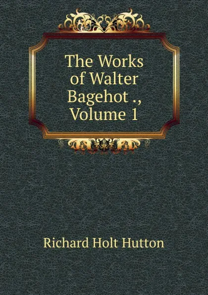 Обложка книги The Works of Walter Bagehot ., Volume 1, Richard Holt Hutton