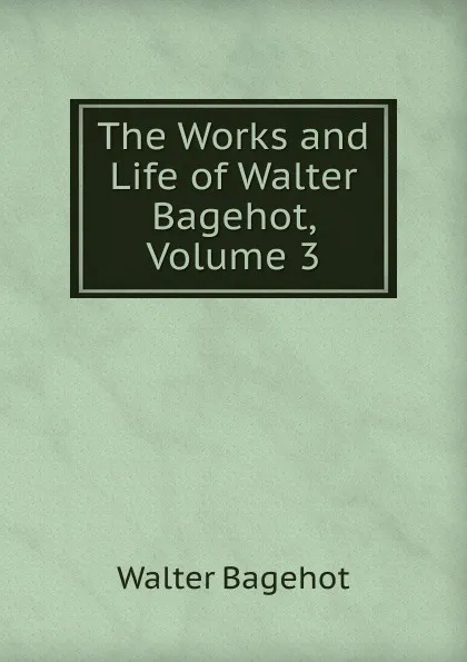 Обложка книги The Works and Life of Walter Bagehot, Volume 3, Walter Bagehot