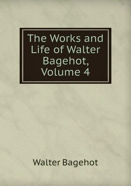 Обложка книги The Works and Life of Walter Bagehot, Volume 4, Walter Bagehot