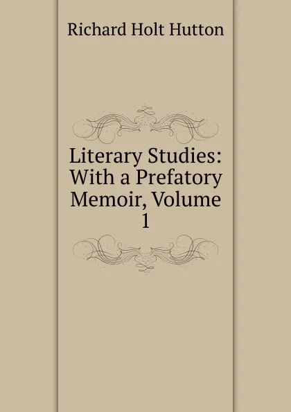 Обложка книги Literary Studies: With a Prefatory Memoir, Volume 1, Richard Holt Hutton