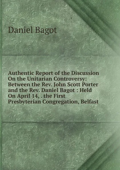 Обложка книги Authentic Report of the Discussion On the Unitarian Controversy: Between the Rev. John Scott Porter and the Rev. Daniel Bagot : Held On April 14, . the First Presbyterian Congregation, Belfast, Daniel Bagot