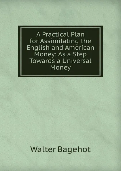 Обложка книги A Practical Plan for Assimilating the English and American Money: As a Step Towards a Universal Money, Walter Bagehot