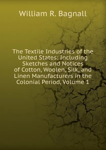 Обложка книги The Textile Industries of the United States: Including Sketches and Notices of Cotton, Woolen, Silk, and Linen Manufacturers in the Colonial Period, Volume 1, William R. Bagnall