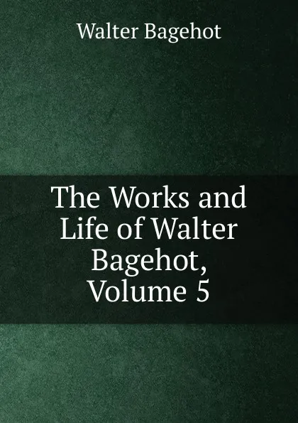 Обложка книги The Works and Life of Walter Bagehot, Volume 5, Walter Bagehot