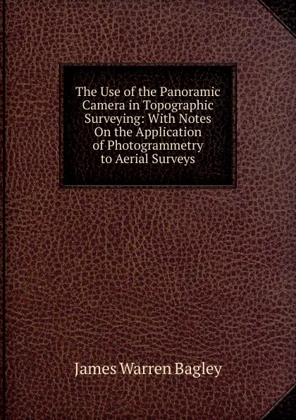 Обложка книги The Use of the Panoramic Camera in Topographic Surveying: With Notes On the Application of Photogrammetry to Aerial Surveys, James Warren Bagley