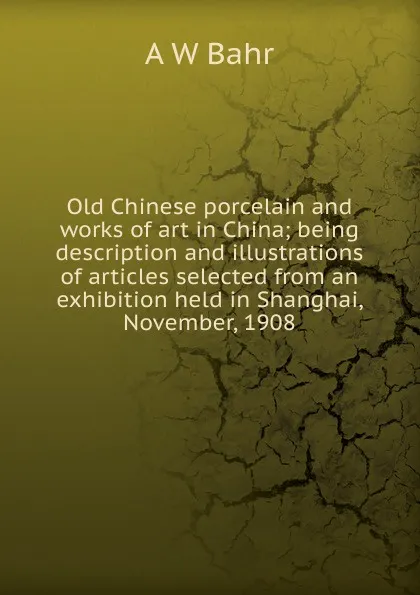 Обложка книги Old Chinese porcelain and works of art in China; being description and illustrations of articles selected from an exhibition held in Shanghai, November, 1908, A W Bahr