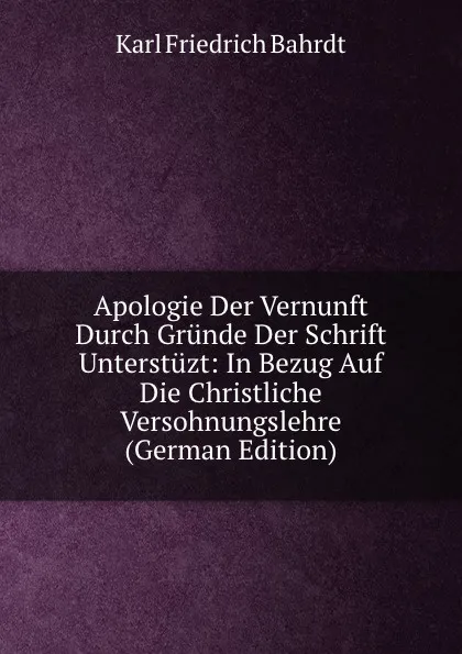 Обложка книги Apologie Der Vernunft Durch Grunde Der Schrift Unterstuzt: In Bezug Auf Die Christliche Versohnungslehre (German Edition), Karl Friedrich Bahrdt