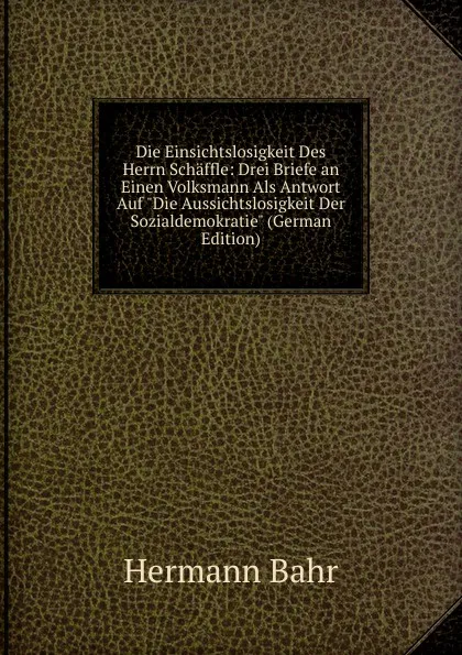 Обложка книги Die Einsichtslosigkeit Des Herrn Schaffle: Drei Briefe an Einen Volksmann Als Antwort Auf 