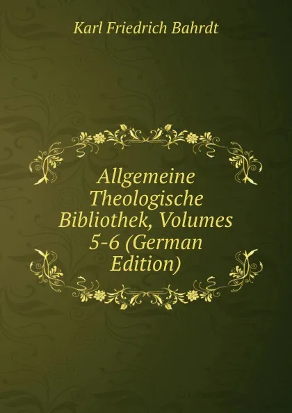 Обложка книги Allgemeine Theologische Bibliothek, Volumes 5-6 (German Edition), Karl Friedrich Bahrdt