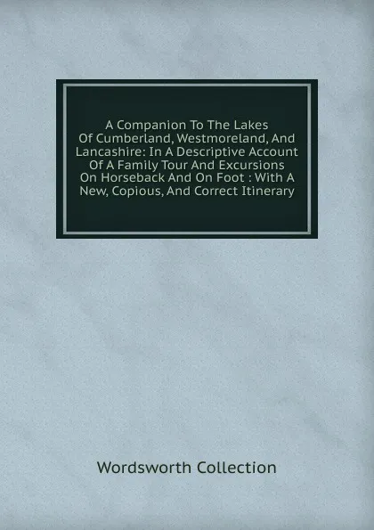 Обложка книги A Companion To The Lakes Of Cumberland, Westmoreland, And Lancashire: In A Descriptive Account Of A Family Tour And Excursions On Horseback And On Foot : With A New, Copious, And Correct Itinerary, Wordsworth Collection
